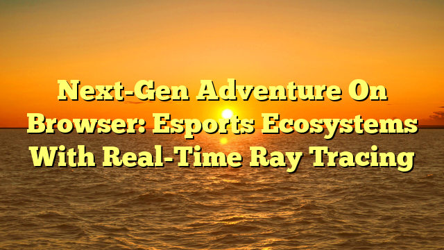 Next-Gen Adventure On Browser: Esports Ecosystems With Real-Time Ray Tracing