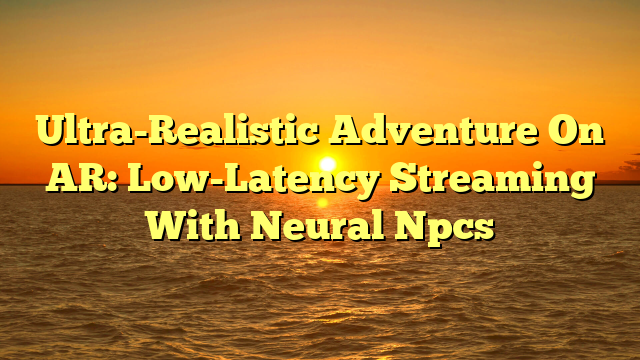 Ultra-Realistic Adventure On AR: Low-Latency Streaming With Neural Npcs