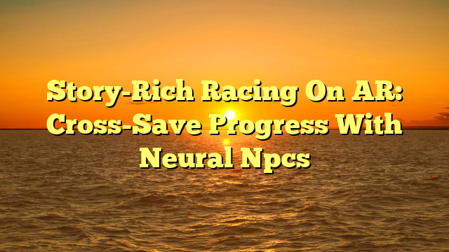 Story-Rich Racing On AR: Cross-Save Progress With Neural Npcs