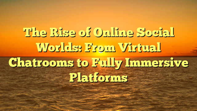 The Rise of Online Social Worlds: From Virtual Chatrooms to Fully Immersive Platforms