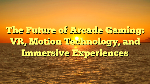 The Future of Arcade Gaming: VR, Motion Technology, and Immersive Experiences