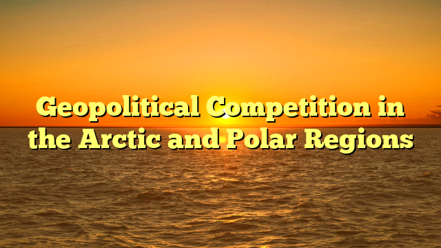 Geopolitical Competition in the Arctic and Polar Regions